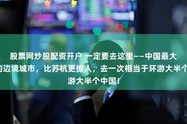 股票网炒股配资开户 一定要去这里——中国最大最美的边境城市，比苏杭更撩人，去一次相当于环游大半个中国！