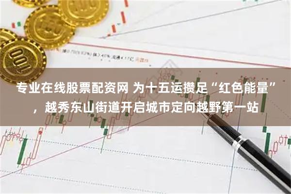 专业在线股票配资网 为十五运攒足“红色能量”，越秀东山街道开启城市定向越野第一站