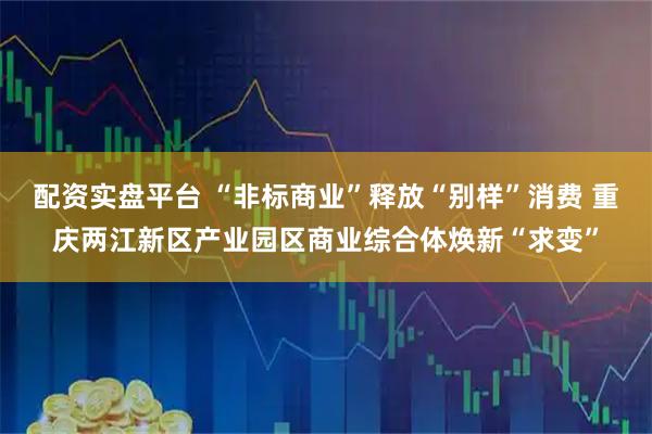 配资实盘平台 “非标商业”释放“别样”消费 重庆两江新区产业园区商业综合体焕新“求变”
