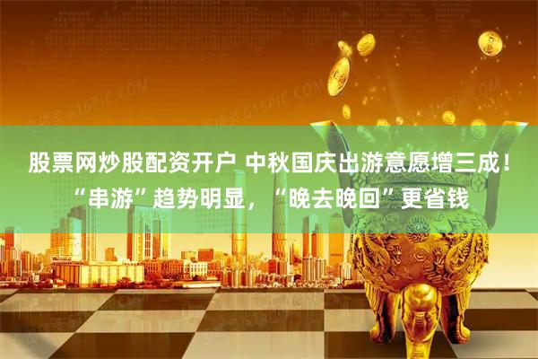 股票网炒股配资开户 中秋国庆出游意愿增三成！“串游”趋势明显，“晚去晚回”更省钱