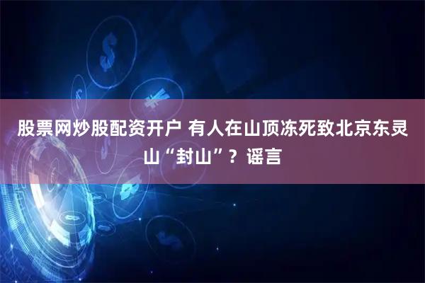 股票网炒股配资开户 有人在山顶冻死致北京东灵山“封山”？谣言