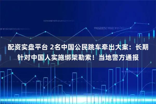 配资实盘平台 2名中国公民跳车牵出大案：长期针对中国人实施绑架勒索！当地警方通报