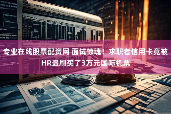 专业在线股票配资网 面试惊魂！求职者信用卡竟被HR盗刷买了3万元国际机票