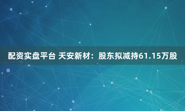 配资实盘平台 天安新材：股东拟减持61.15万股