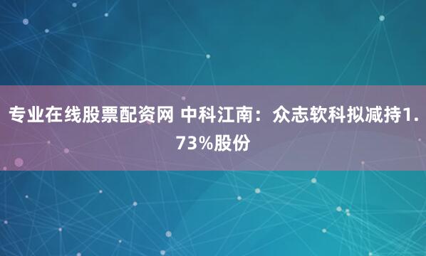 专业在线股票配资网 中科江南：众志软科拟减持1.73%股份