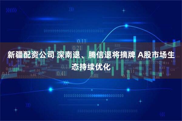新疆配资公司 深南退、腾信退将摘牌 A股市场生态持续优化
