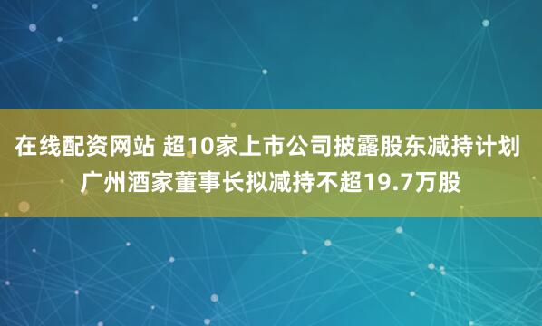 在线配资网站 超10家上市公司披露股东减持计划 广州酒家董事长拟减持不超19.7万股