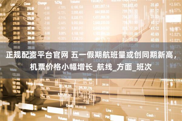 正规配资平台官网 五一假期航班量或创同期新高，机票价格小幅增长_航线_方面_班次