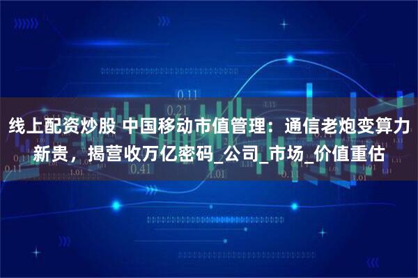 线上配资炒股 中国移动市值管理：通信老炮变算力新贵，揭营收万亿密码_公司_市场_价值重估